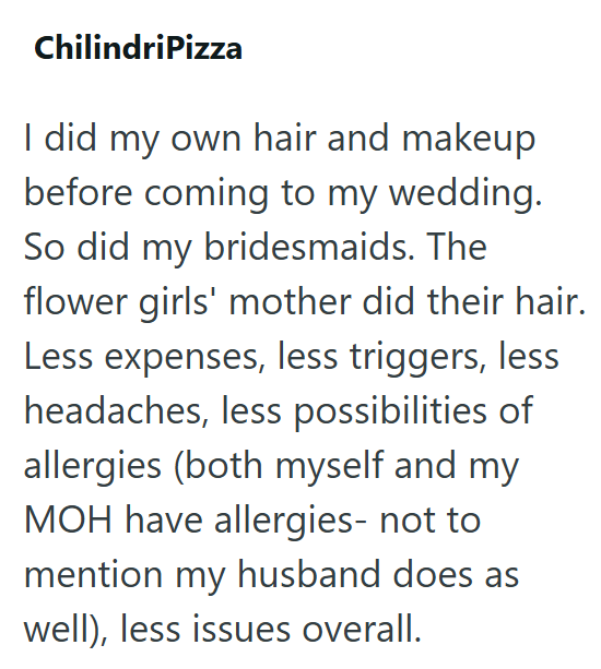 ChilindriPizza I did my own hair and makeup before coming to my wedding. So did my bridesmaids. The flower girls' mother did their hair. Less expenses, less triggers, less headaches, less possibilities of allergies (both myself and my MOH have allergies- not to mention my husband does as well), less issues overall.
