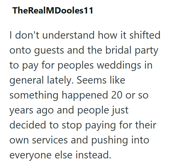 TheRealMDooles 11 I don't understand how it shifted onto guests and the bridal party to pay for peoples weddings in general lately. Seems like something happened 20 or so. years ago and people just decided to stop paying for their own services and pushing into everyone else instead.