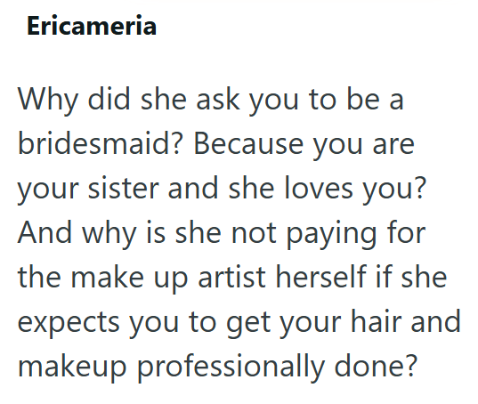Ericameria Why did she ask you to be a bridesmaid? Because you are your sister and she loves you? And why is she not paying for the make up artist herself if she expects you to get your hair and makeup professionally done?