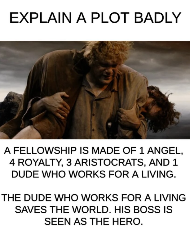 EXPLAIN A PLOT BADLY A FELLOWSHIP IS MADE OF 1 ANGEL, 4 ROYALTY, 3 ARISTOCRATS, AND 1 DUDE WHO WORKS FOR A LIVING. THE DUDE WHO WORKS FOR A LIVING SAVES THE WORLD. HIS BOSS IS SEEN AS THE HERO.