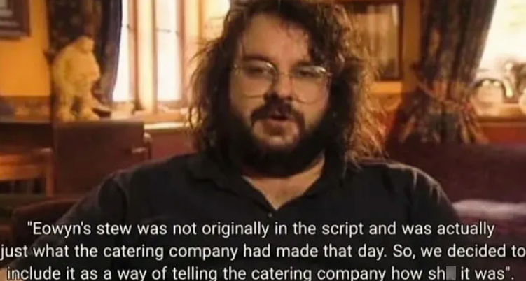 "Eowyn's stew was not originally in the script and was actually just what the catering company had made that day. So, we decided to include it as a way of telling the catering company how sh it was".
