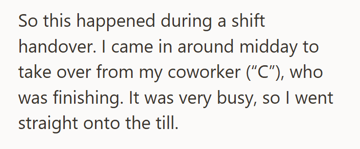 So this happened during a shift handover. I came in around midday to take over from my coworker ("C"), who was finishing. It was very busy, so I went straight onto the till.