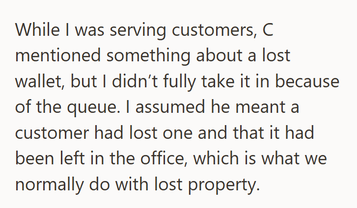 While I was serving customers, C mentioned something about a lost wallet, but I didn't fully take it in because of the queue. I assumed he meant a customer had lost one and that it had been left in the office, which is what we normally do with lost property.