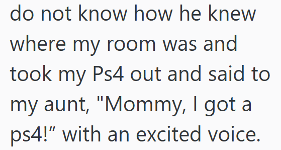 do not know how he knew where my room was and took my Ps4 out and said to my aunt, "Mommy, I got a ps4!" with an excited voice.