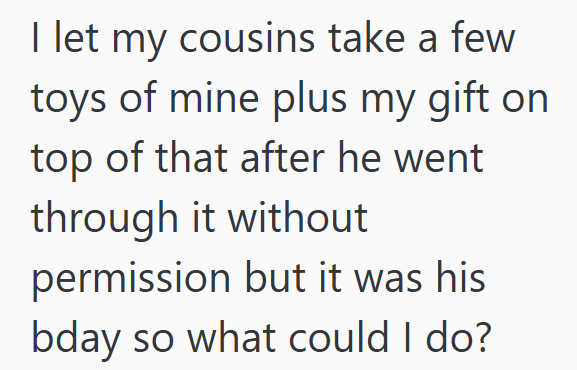 I let my cousins take a few toys of mine plus my gift on top of that after he went through it without permission but it was his bday so what could I do?