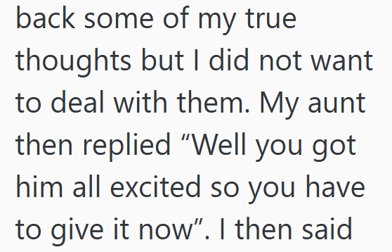 back some of my true thoughts but I did not want to deal with them. My aunt then replied "Well you got him all excited so you have to give it now". I then said