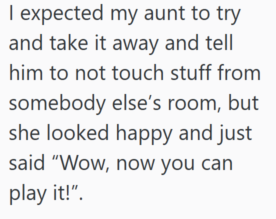 I expected my aunt to try and take it away and tell him to not touch stuff from somebody else's room, but she looked happy and just said "Wow, now you can play it!".