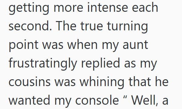 getting more intense each second. The true turning point was when my aunt frustratingly replied as my cousins was whining that he wanted my console" Well, a