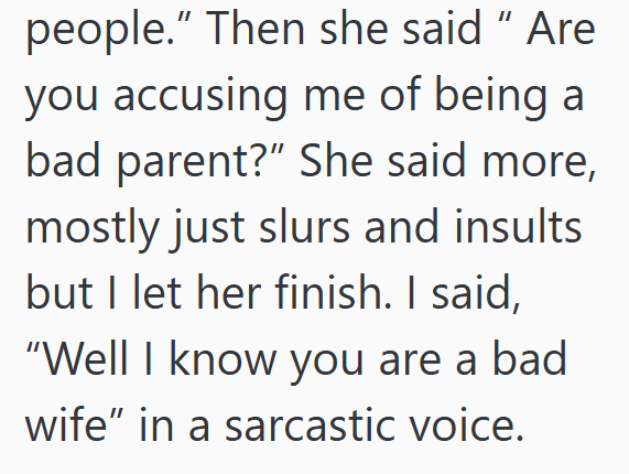 people." Then she said "Are you accusing me of being a bad parent?" She said more, mostly just slurs and insults but I let her finish. I said, "Well I know you are a bad wife" in a sarcastic voice.
