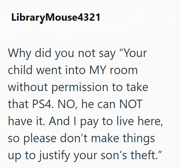 LibraryMouse4321 Why did you not say "Your child went into MY room without permission to take that PS4. NO, he can NOT have it. And I pay to live here, so please don't make things up to justify your son's theft."