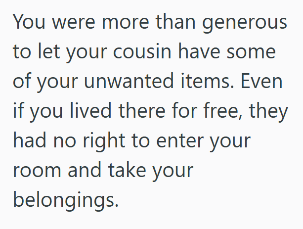 You were more than generous to let your cousin have some of your unwanted items. Even if you lived there for free, they had no right to enter your room and take your belongings.