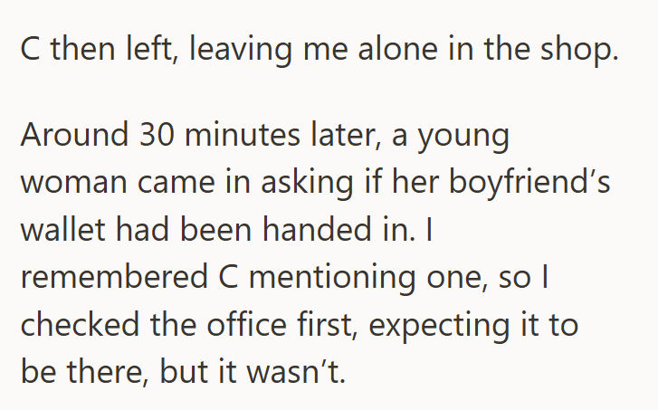 C then left, leaving me alone in the shop. Around 30 minutes later, a young woman came in asking if her boyfriend's wallet had been handed in. I remembered C mentioning one, so I checked the office first, expecting it to be there, but it wasn't.
