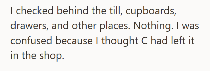 I checked behind the till, cupboards, drawers, and other places. Nothing. I was confused because I thought C had left it in the shop.