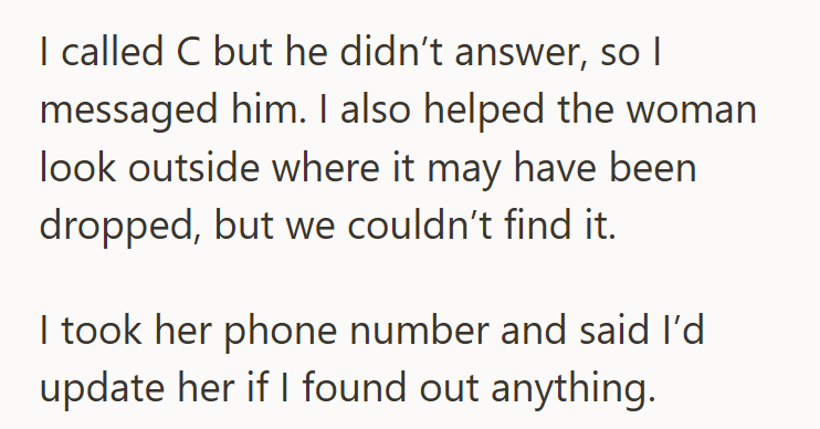 I called C but he didn't answer, so I messaged him. I also helped the woman look outside where it may have been dropped, but we couldn't find it. I took her phone number and said I'd update her if I found out anything.