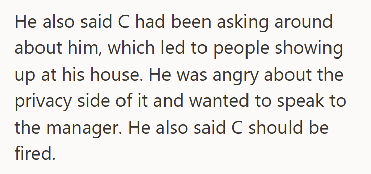 He also said C had been asking around about him, which led to people showing up at his house. He was angry about the privacy side of it and wanted to speak to the manager. He also said C should be fired.