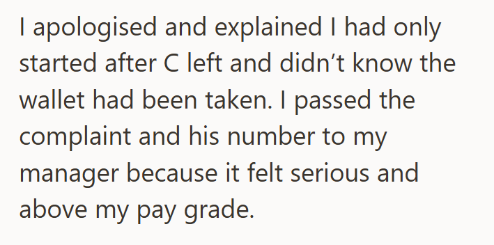 I apologised and explained I had only started after C left and didn't know the wallet had been taken. I passed the complaint and his number to my manager because it felt serious and above my pay grade.