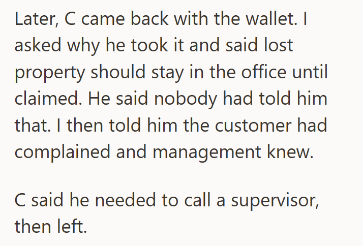 Later, C came back with the wallet. I asked why he took it and said lost property should stay in the office until claimed. He said nobody had told him that. I then told him the customer had complained and management knew. C said he needed to call a supervisor, then left.