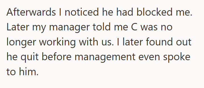 Afterwards I noticed he had blocked me. Later my manager told me C was no longer working with us. I later found out he quit before management even spoke to him.