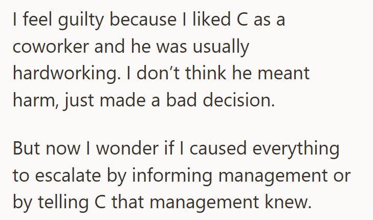 I feel guilty because I liked C as a coworker and he was usually hardworking. I don't think he meant harm, just made a bad decision. But now I wonder if I caused everything to escalate by informing management or by telling C that management knew.