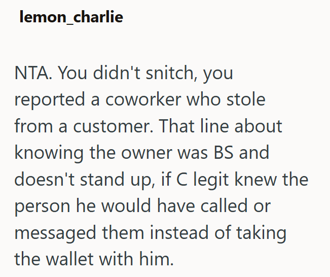 lemon_charlie NTA. You didn't snitch, you reported a coworker who stole from a customer. That line about knowing the owner was BS and doesn't stand up, if C legit knew the person he would have called or messaged them instead of taking the wallet with him.