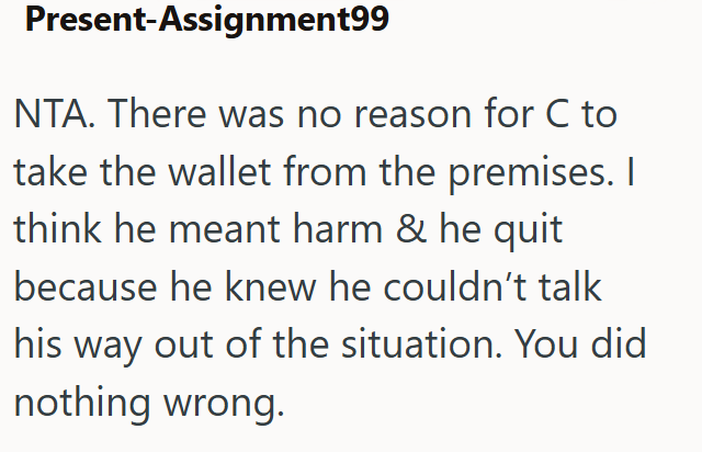 Present-Assignment99 NTA. There was no reason for C to take the wallet from the premises. I think he meant harm & he quit because he knew he couldn't talk his way out of the situation. You did nothing wrong.