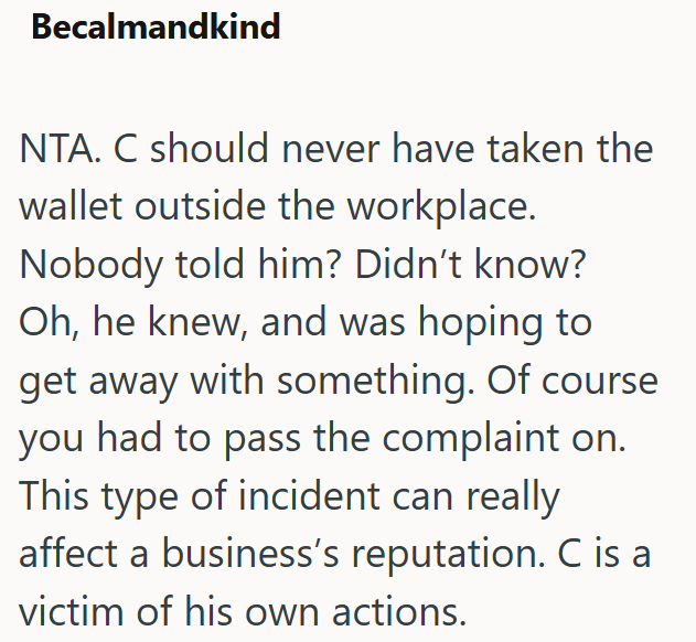 Becalmandkind NTA. C should never have taken the wallet outside the workplace. Nobody told him? Didn't know? Oh, he knew, and was hoping to get away with something. Of course you had to pass the complaint on. This type of incident can really affect a business's reputation. C is a victim of his own actions.