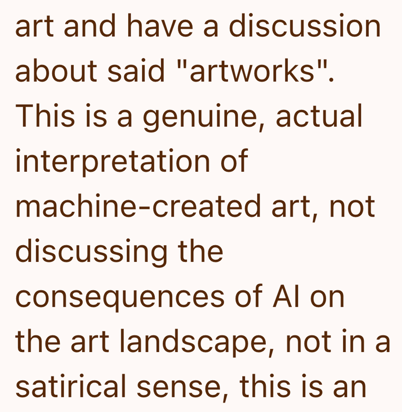 art and have a discussion about said "artworks". This is a genuine, actual interpretation of machine-created art, not discussing the consequences of Al on the art landscape, not in a satirical sense, this is an