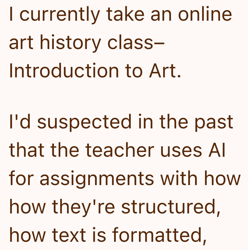 I currently take an online art history class- Introduction to Art. I'd suspected in the past that the teacher uses Al for assignments with how how they're structured, how text is formatted,