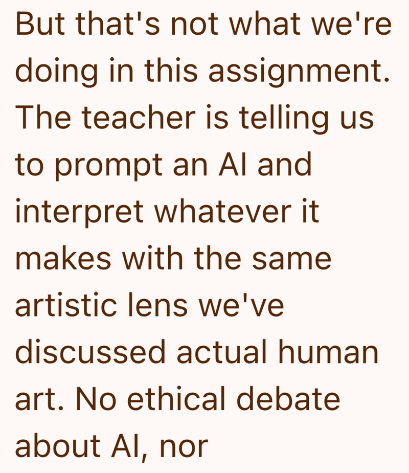 But that's not what we're doing in this assignment. The teacher is telling us to prompt an Al and interpret whatever it makes with the same artistic lens we've discussed actual human art. No ethical debate about Al, nor