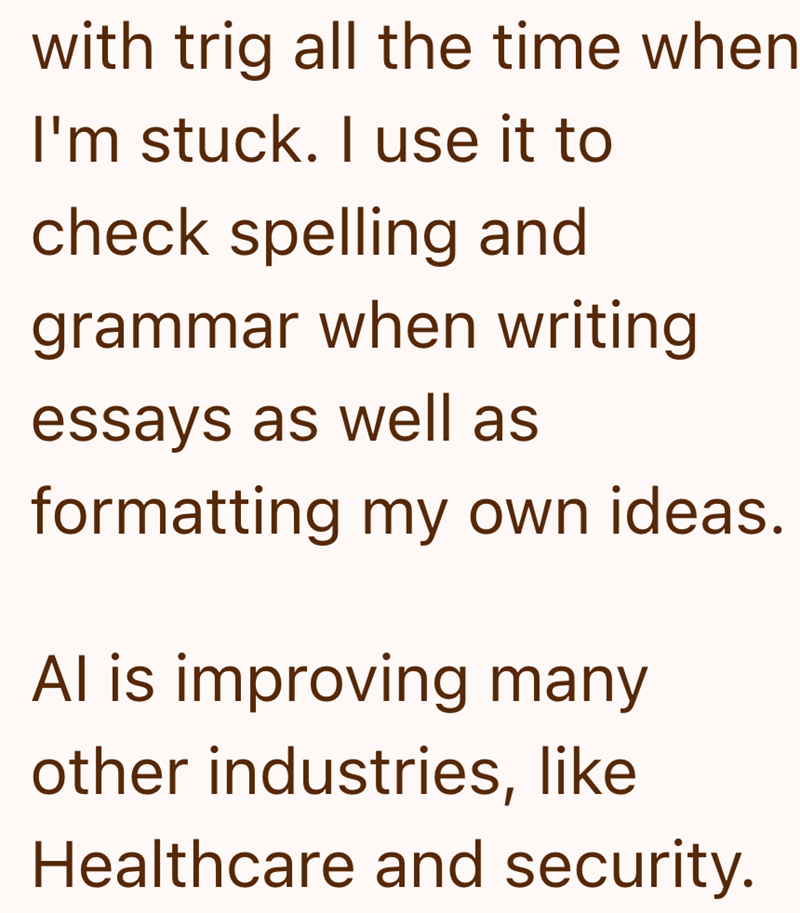 with trig all the time when I'm stuck. I use it to check spelling and grammar when writing essays as well as formatting my own ideas. Al is improving many other industries, like Healthcare and security.