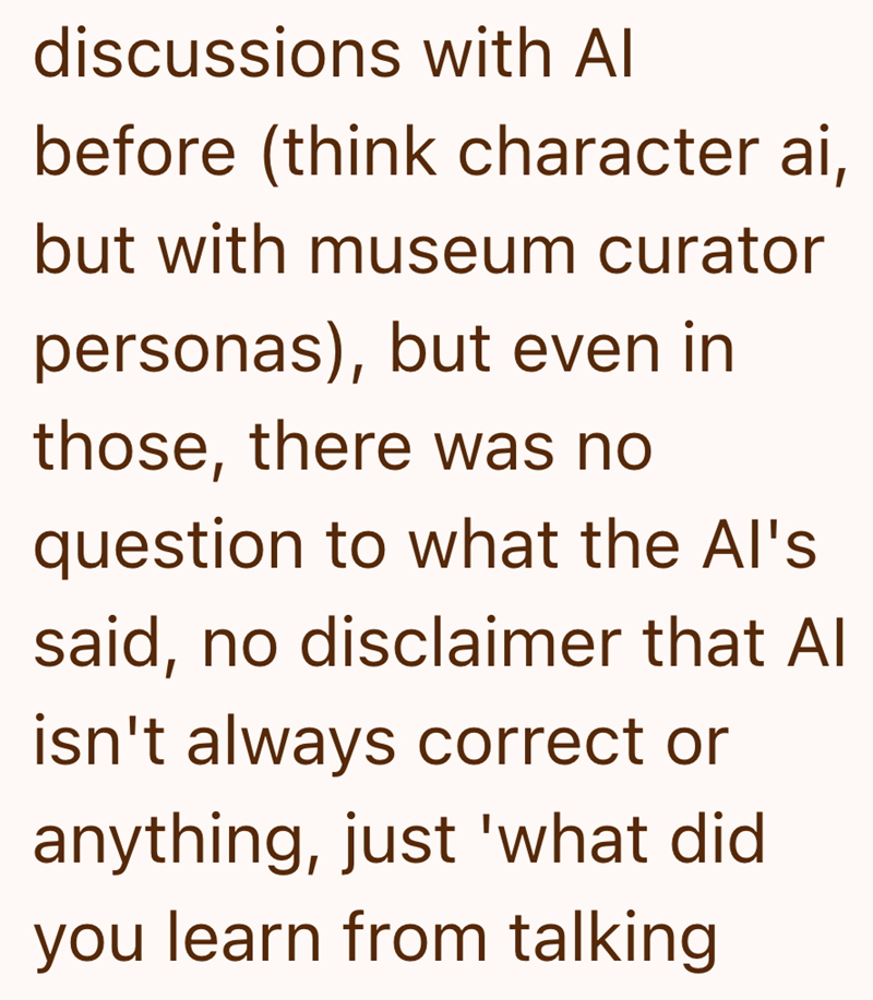 discussions with Al before (think character ai, but with museum curator personas), but even in those, there was no question to what the Al's said, no disclaimer that Al isn't always correct or anything, just 'what did. you learn from talking
