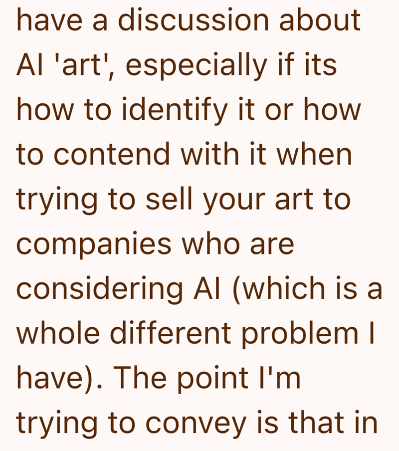 have a discussion about Al 'art', especially if its how to identify it or how to contend with it when trying to sell your art to companies who are considering Al (which is a whole different problem I have). The point I'm trying to convey is that in