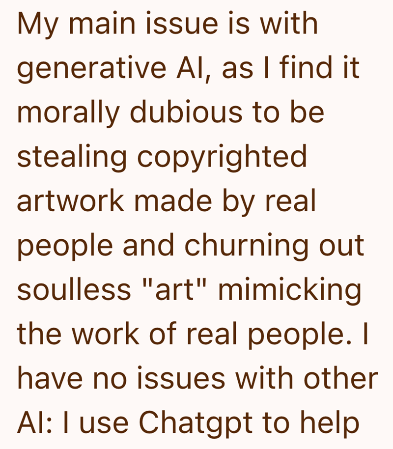 My main issue is with generative Al, as I find it morally dubious to be stealing copyrighted artwork made by real people and churning out soulless "art" mimicking the work of real people. I have no issues with other Al: I use Chatgpt to help
