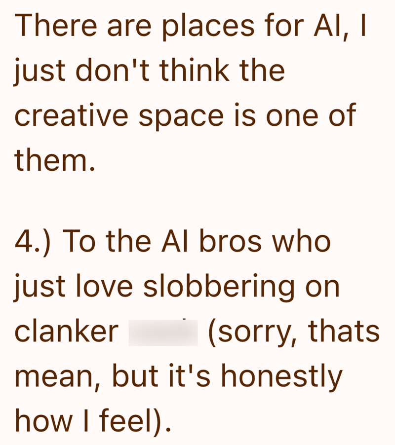 There are places for AI, I just don't think the creative space is one of them. 4.) To the Al bros who just love slobbering on clanker (sorry, thats mean, but it's honestly how I feel).