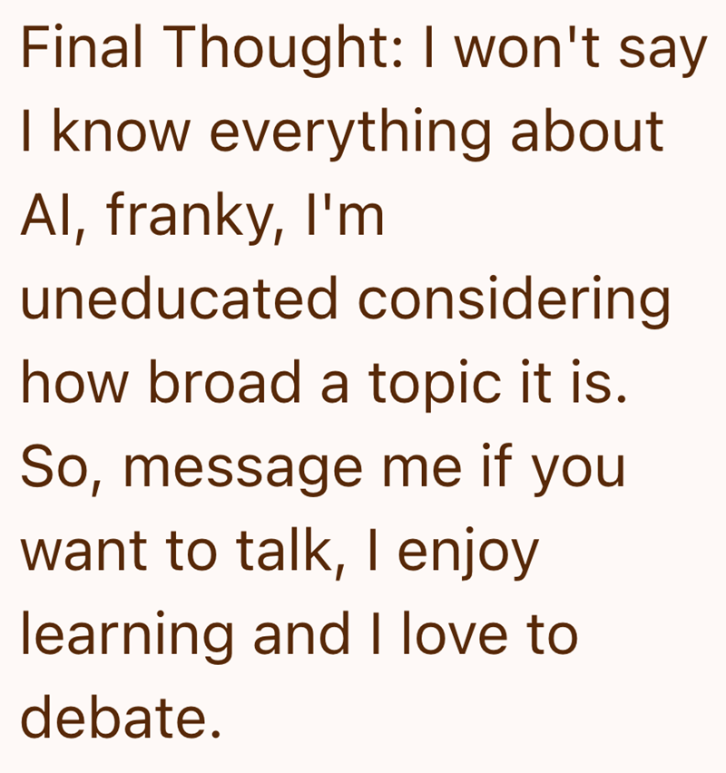 Final Thought: I won't say I know everything about Al, franky, I'm uneducated considering how broad a topic it is. So, message me if you want to talk, I enjoy learning and I love to debate.