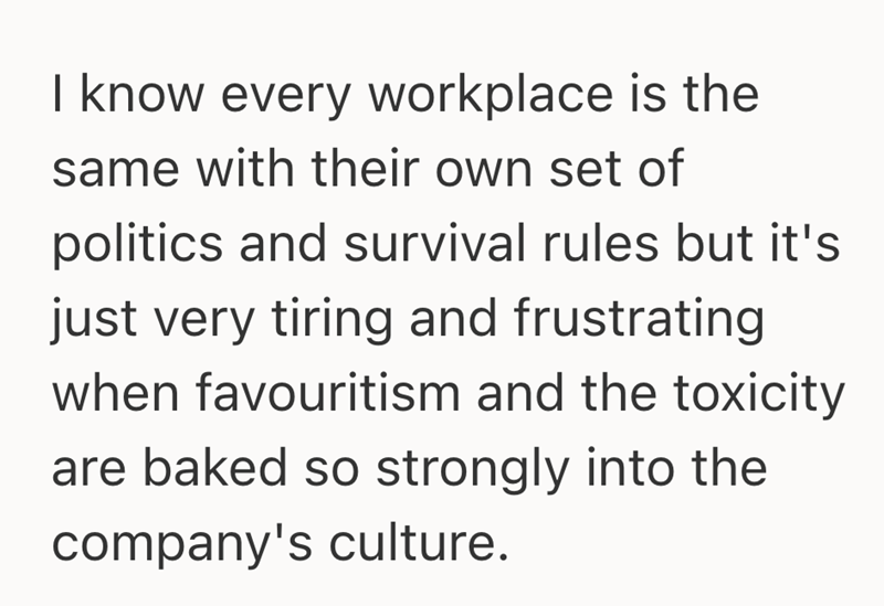 I know every workplace is the same with their own set of politics and survival rules but it's just very tiring and frustrating when favouritism and the toxicity are baked so strongly into the company's culture.
