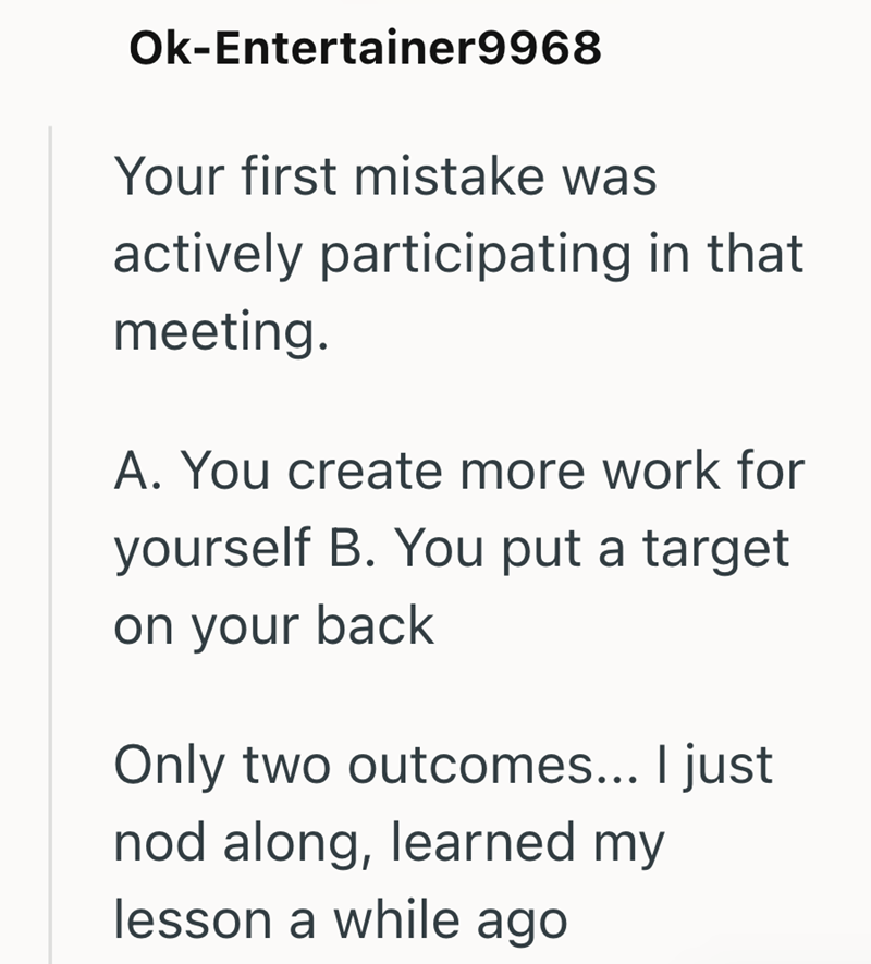 Ok-Entertainer9968 Your first mistake was actively participating in that meeting. A. You create more work for yourself B. You put a target on your back Only two outcomes... I just nod along, learned my lesson a while ago