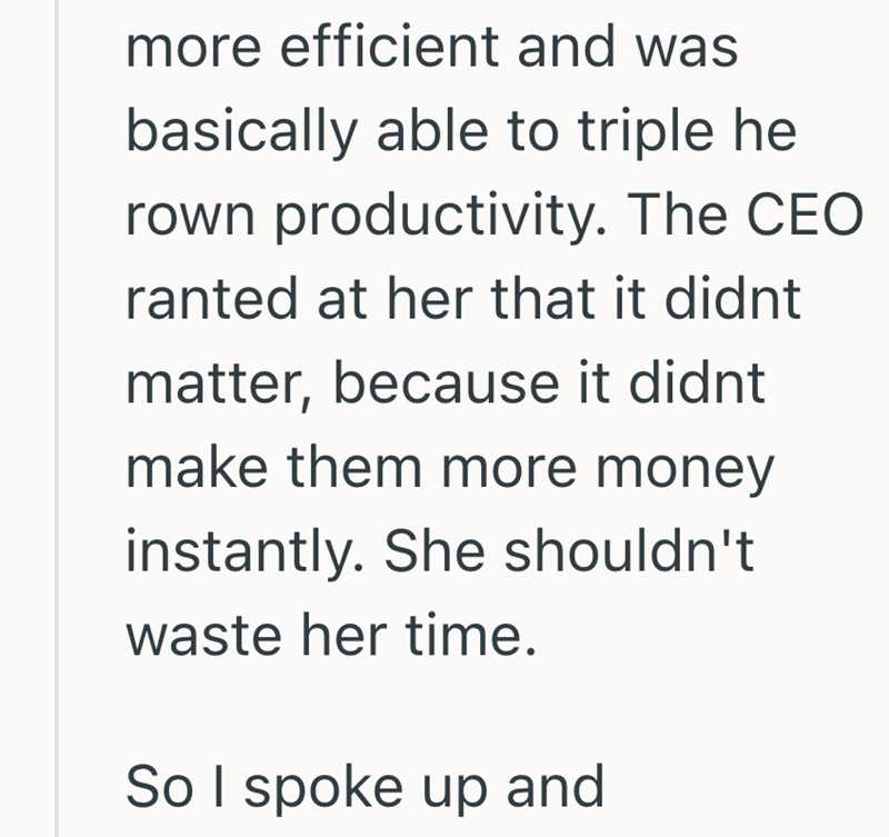 more efficient and was basically able to triple he rown productivity. The CEO ranted at her that it didnt matter, because it didnt make them more money instantly. She shouldn't waste her time. So I spoke up and