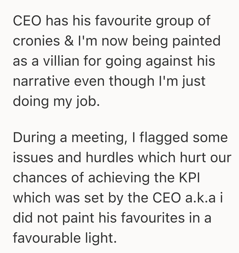 CEO has his favourite group of cronies & I'm now being painted as a villian for going against his narrative even though I'm just doing my job. During a meeting, I flagged some issues and hurdles which hurt our chances of achieving the KPI which was set by the CEO a.k.a i did not paint his favourites in a favourable light.