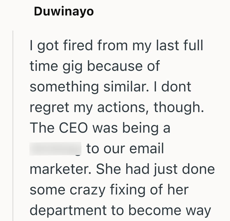 Duwinayo I got fired from my last full time gig because of something similar. I dont regret my actions, though. The CEO was being a to our email marketer. She had just done some crazy fixing of her department to become way
