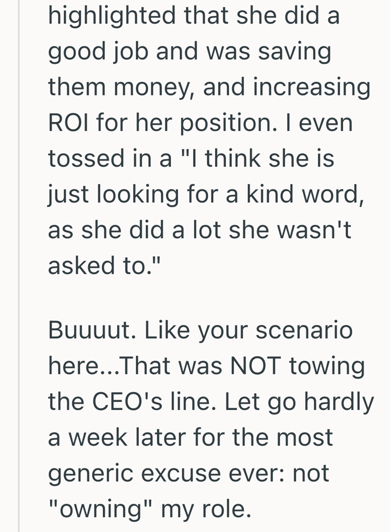 highlighted that she did a good job and was saving them money, and increasing ROI for her position. I even tossed in a "I think she is just looking for a kind word, as she did a lot she wasn't asked to." Buuuut. Like your scenario here...That was NOT towing the CEO's line. Let go hardly a week later for the most generic excuse ever: not "owning" my role.