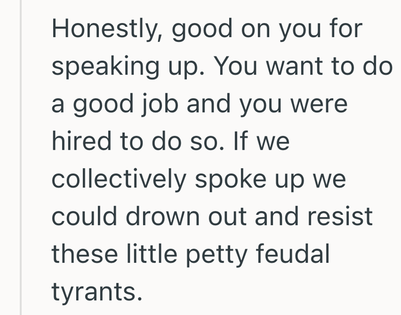 Honestly, good on you for speaking up. You want to do a good job and you were hired to do so. If we collectively spoke up we could drown out and resist these little petty feudal tyrants.
