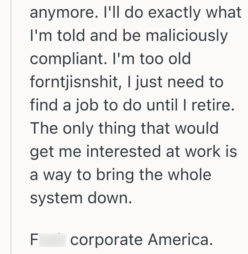 anymore. I'll do exactly what I'm told and be maliciously compliant. I'm too old forntjisnshit, I just need to find a job to do until I retire. The only thing that would get me interested at work is a way to bring the whole system down. FL corporate America.