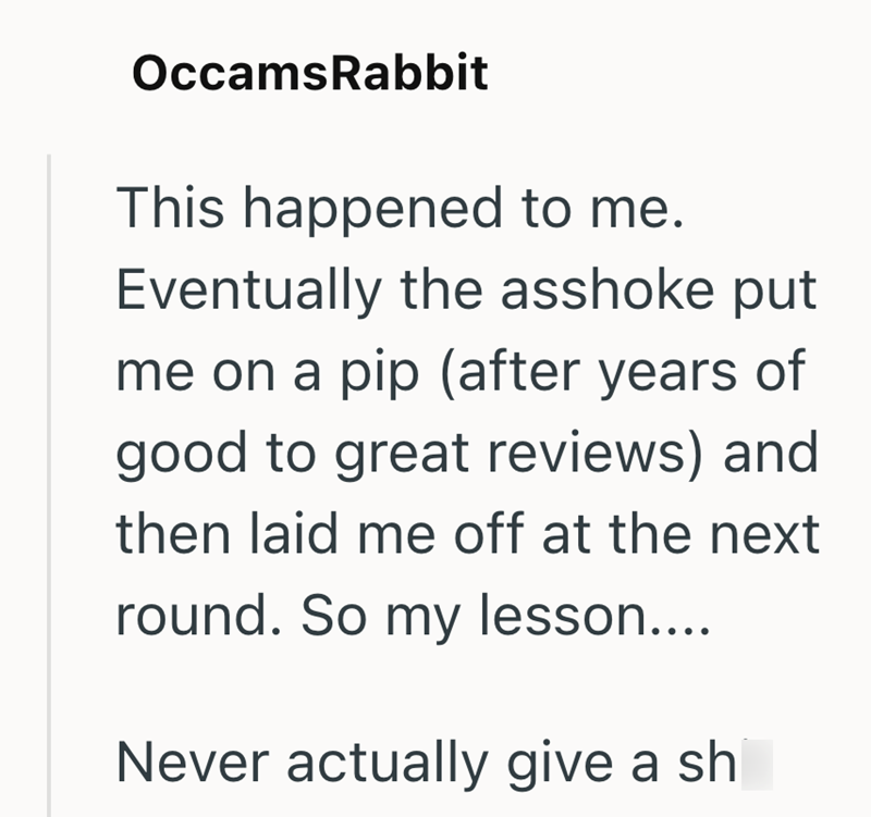 OccamsRabbit This happened to me. Eventually the asshoke put me on a pip (after years of good to great reviews) and then laid me off at the next round. So my lesson.... Never actually give a sh