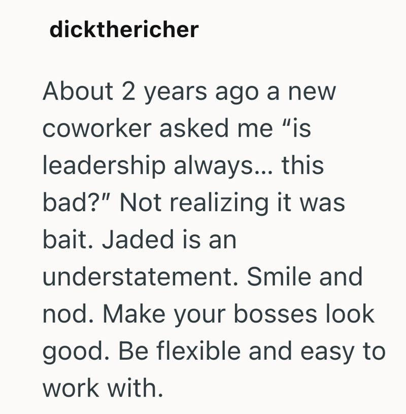 dickthericher About 2 years ago a new coworker asked me "is leadership always... this bad?" Not realizing it was bait. Jaded is an understatement. Smile and nod. Make your bosses look good. Be flexible and easy to work with.