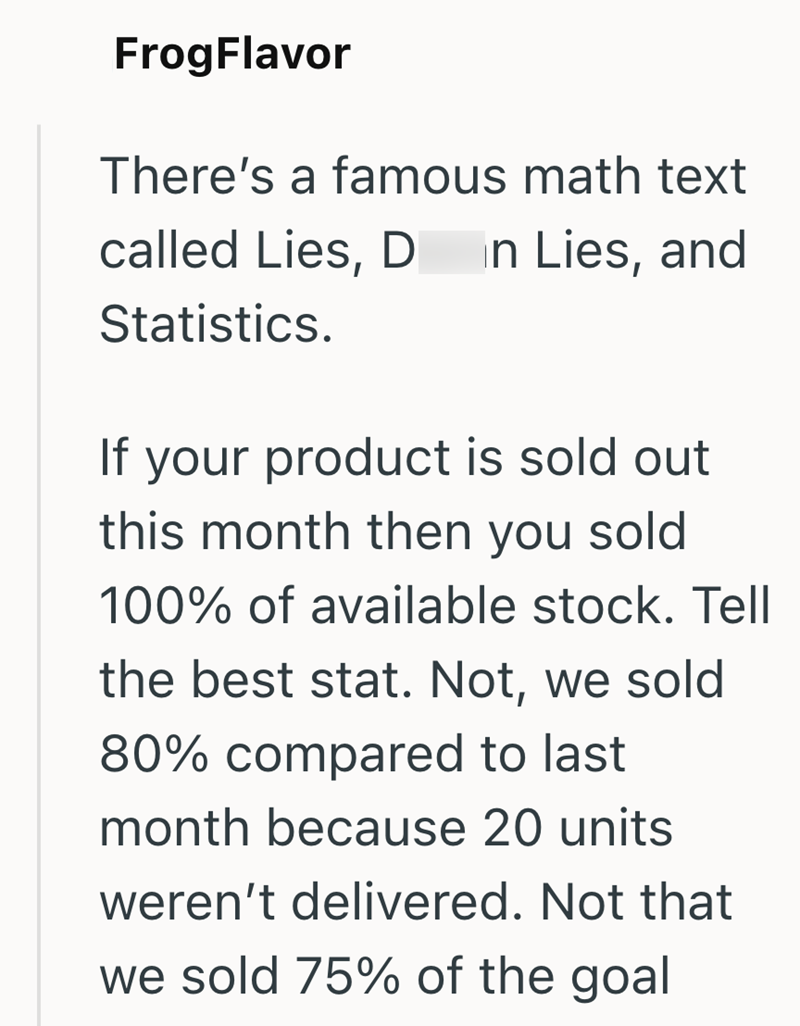 FrogFlavor There's a famous math text called Lies, D In Lies, and Statistics. If your product is sold out this month then you sold 100% of available stock. Tell the best stat. Not, we sold 80% compared to last month because 20 units weren't delivered. Not that we sold 75% of the goal