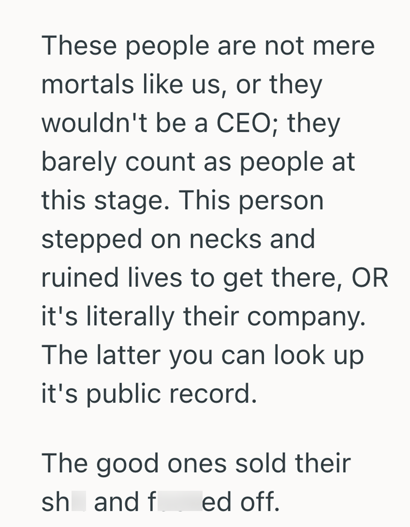 These people are not mere mortals like us, or they wouldn't be a CEO; they barely count as people at this stage. This person stepped on necks and ruined lives to get there, OR it's literally their company. The latter you can look up it's public record. The good ones sold their sh and f ed off.