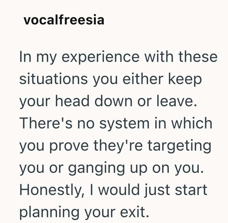 vocalfreesia In my experience with these situations you either keep your head down or leave. There's no system in which you prove they're targeting you or ganging up on you. Honestly, I would just start planning your exit.
