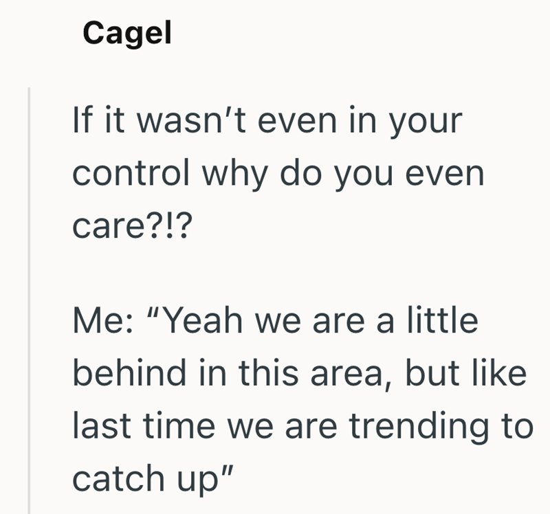Cagel If it wasn't even in your control why do you even care?!? Me: "Yeah we are a little behind in this area, but like last time we are trending to catch up"