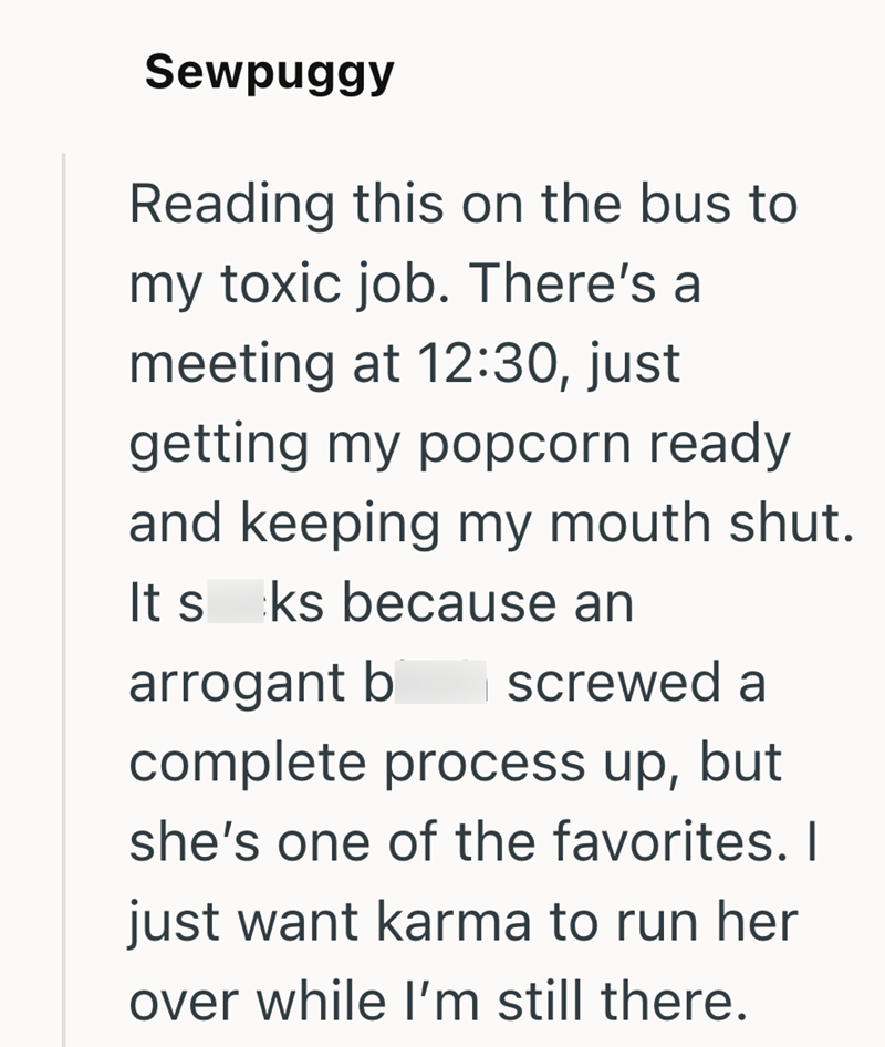 Sewpuggy Reading this on the bus to my toxic job. There's a meeting at 12:30, just getting my popcorn ready and keeping my mouth shut. It s ks because an arrogant b screwed a complete process up, but she's one of the favorites. I just want karma to run her over while I'm still there.